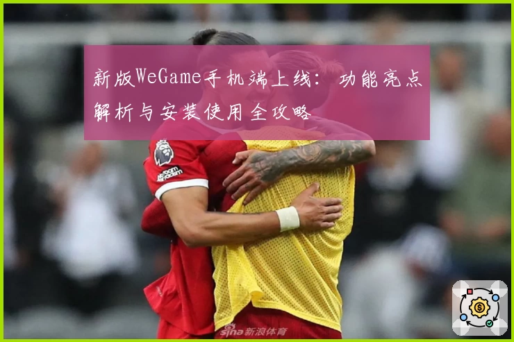 新版WeGame手机端上线：功能亮点解析与安装使用全攻略