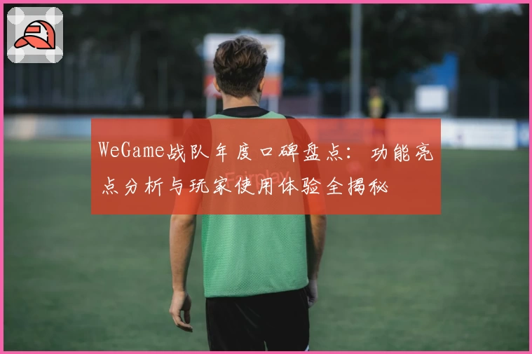 WeGame战队年度口碑盘点：功能亮点分析与玩家使用体验全揭秘