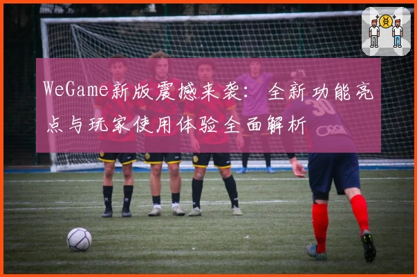WeGame新版震撼来袭：全新功能亮点与玩家使用体验全面解析