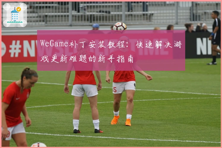 WeGame补丁安装教程：快速解决游戏更新难题的新手指南