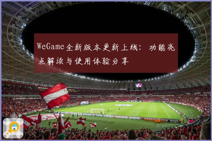 WeGame全新版本更新上线：功能亮点解读与使用体验分享