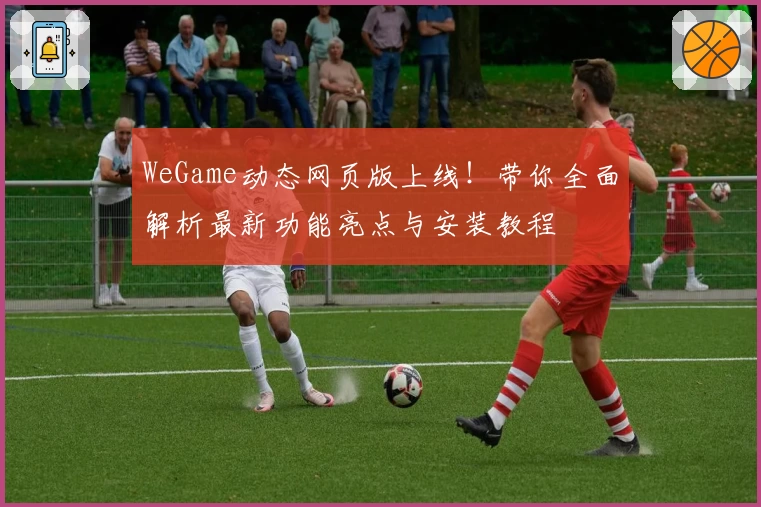 WeGame动态网页版上线！带你全面解析最新功能亮点与安装教程