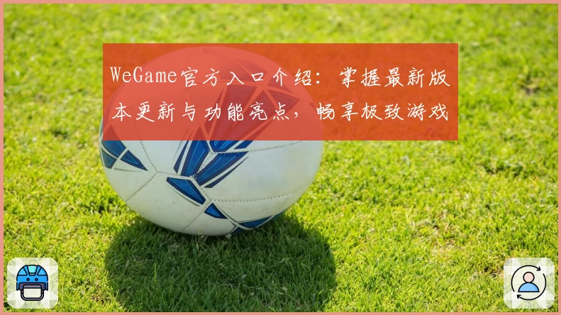 WeGame官方入口介绍：掌握最新版本更新与功能亮点，畅享极致游戏体验