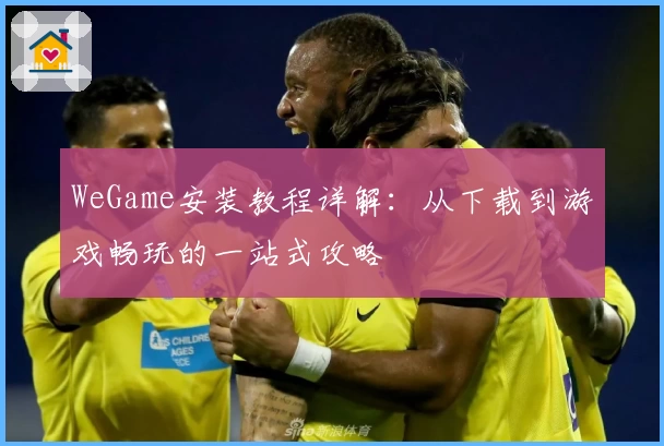WeGame安装教程详解：从下载到游戏畅玩的一站式攻略