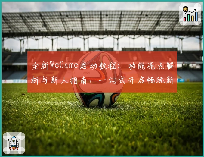 全新WeGame启动教程：功能亮点解析与新人指南，一站式开启畅玩新体验