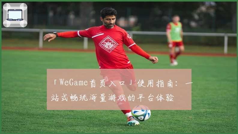 「WeGame首页入口」使用指南：一站式畅玩海量游戏的平台体验