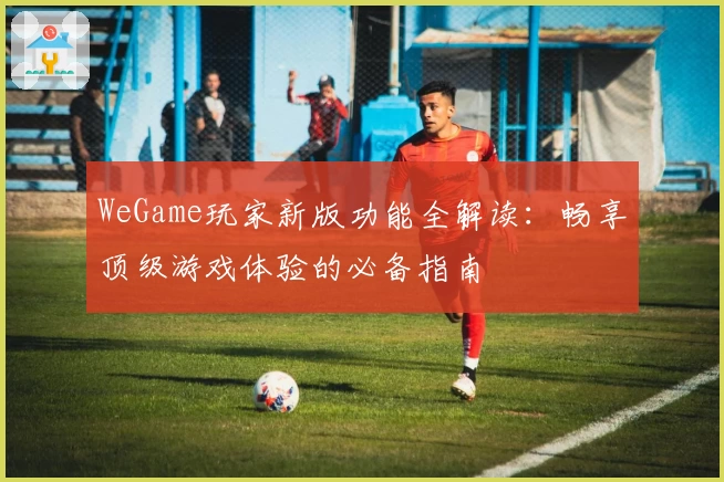 WeGame玩家新版功能全解读：畅享顶级游戏体验的必备指南