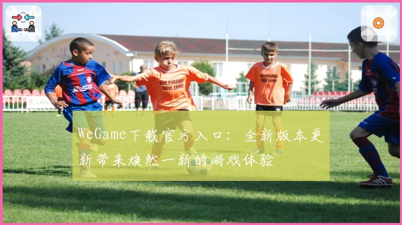 WeGame下载官方入口：全新版本更新带来焕然一新的游戏体验