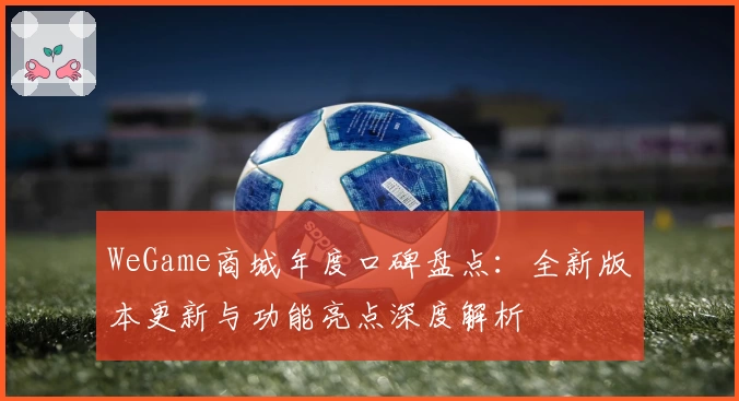 WeGame商城年度口碑盘点：全新版本更新与功能亮点深度解析