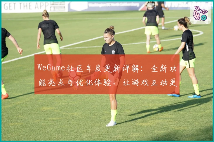 WeGame社区年度更新详解：全新功能亮点与优化体验，让游戏互动更畅快
