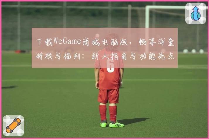 下载WeGame商城电脑版,畅享海量游戏与福利:新人指南与功能亮点全解析