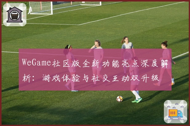 WeGame社区版全新功能亮点深度解析：游戏体验与社交互动双升级