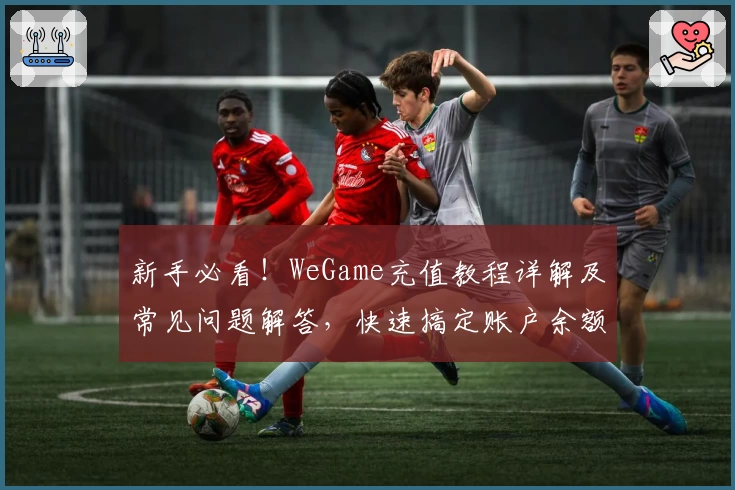 新手必看！WeGame充值教程详解及常见问题解答，快速搞定账户余额充值