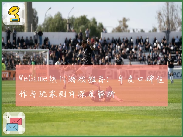 WeGame热门游戏推荐：年度口碑佳作与玩家测评深度解析