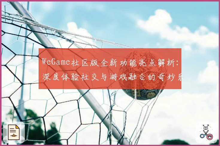 WeGame社区版全新功能亮点解析：深度体验社交与游戏融合的奇妙乐趣