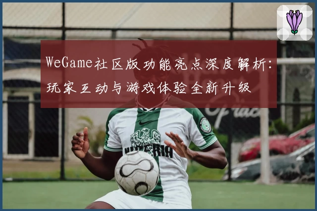 WeGame社区版功能亮点深度解析：玩家互动与游戏体验全新升级