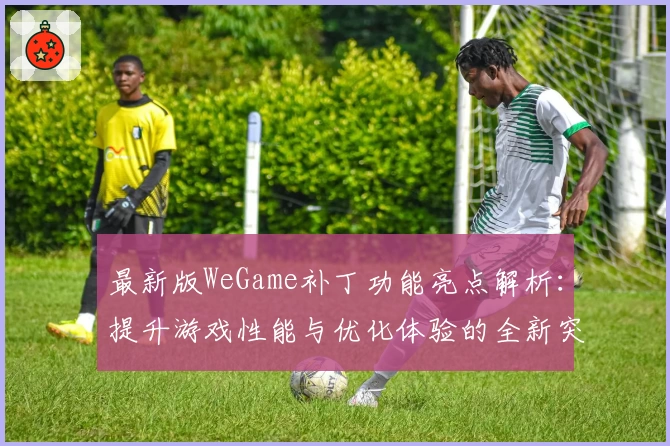 最新版WeGame补丁功能亮点解析：提升游戏性能与优化体验的全新突破