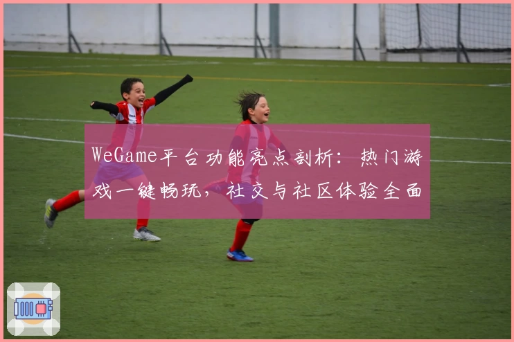 WeGame平台功能亮点剖析：热门游戏一键畅玩，社交与社区体验全面升级