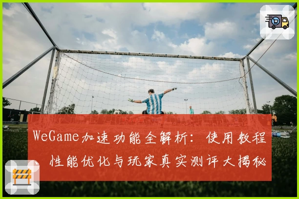 WeGame加速功能全解析：使用教程、性能优化与玩家真实测评大揭秘