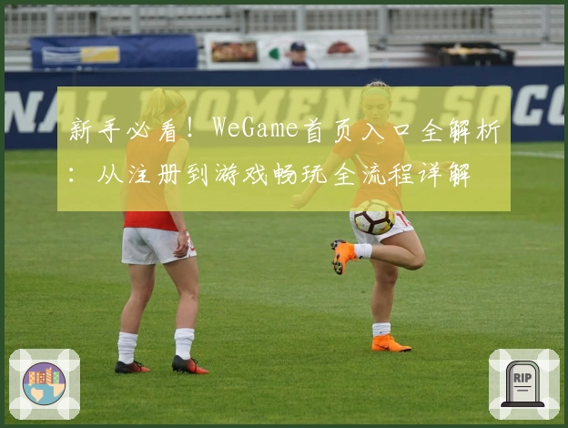 新手必看！WeGame首页入口全解析：从注册到游戏畅玩全流程详解