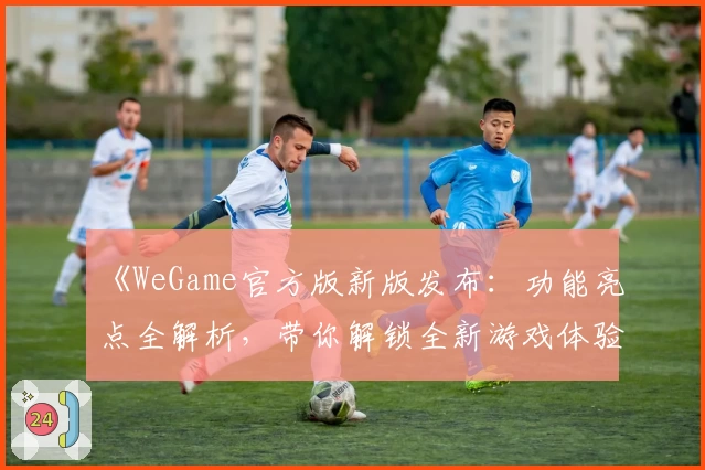 《WeGame官方版新版发布：功能亮点全解析，带你解锁全新游戏体验》