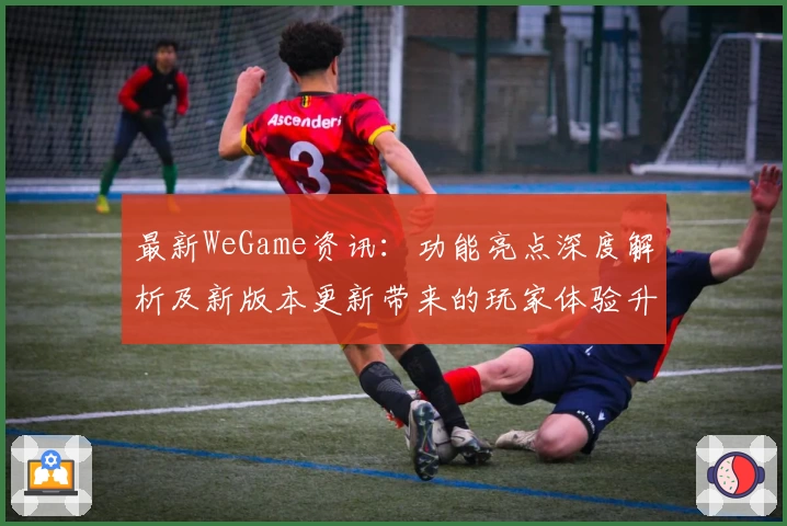 最新WeGame资讯：功能亮点深度解析及新版本更新带来的玩家体验升级