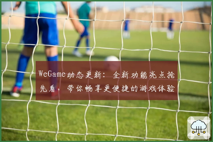 WeGame动态更新：全新功能亮点抢先看，带你畅享更便捷的游戏体验