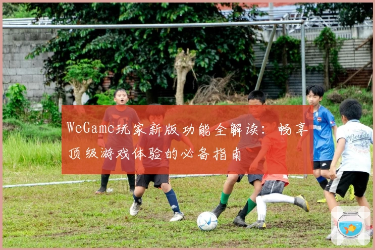 WeGame玩家新版功能全解读：畅享顶级游戏体验的必备指南
