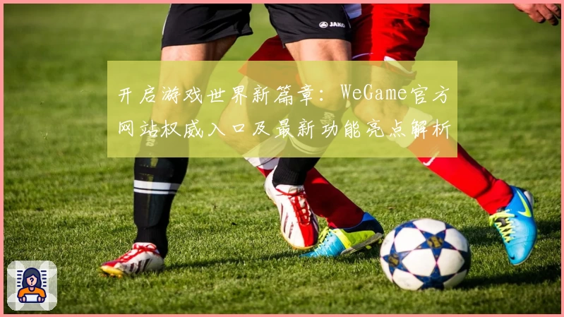 开启游戏世界新篇章：WeGame官方网站权威入口及最新功能亮点解析